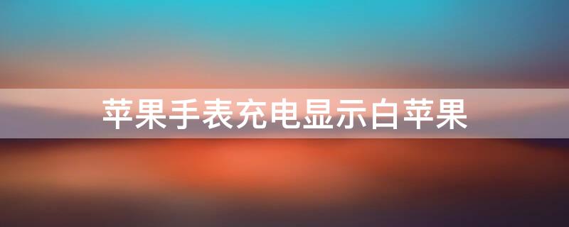iPhone手表充电显示白iPhone（苹果手表充电显示白苹果,不充电黑屏）