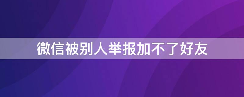 微信被别人举报加不了好友 微信被别人举报加不了好友吗