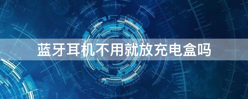 蓝牙耳机不用就放充电盒吗（蓝牙耳机不用时放充电盒里面吗）