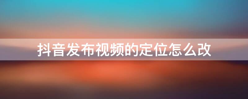抖音发布视频的定位怎么改 抖音发布视频的定位怎么改到别的城市里