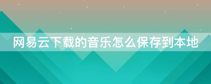 网易云下载的音乐怎么保存到本地（网易云下载的音乐怎么保存到本地苹果手机）