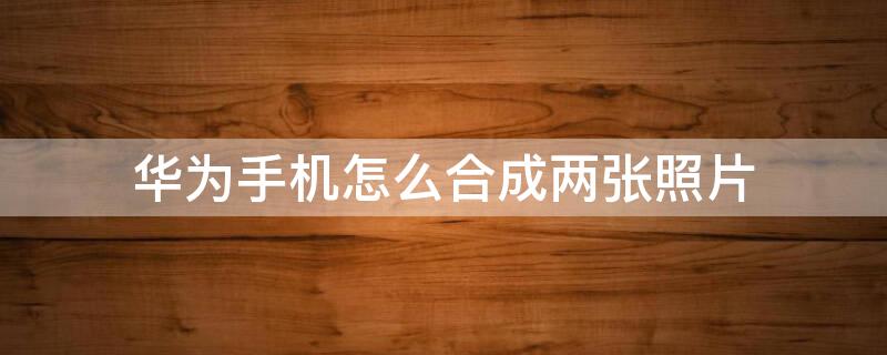 华为手机怎么合成两张照片（华为手机怎样两张图片合成）