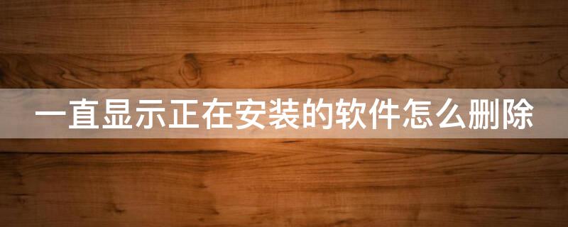 一直显示正在安装的软件怎么删除 一直显示正在安装的软件怎么删除啊