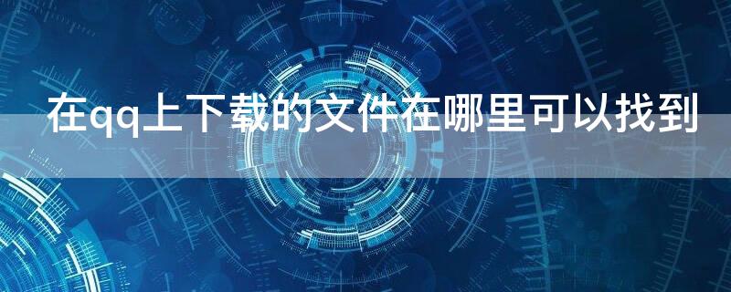在qq上下载的文件在哪里可以找到（我在qq上下载的文件在哪找）