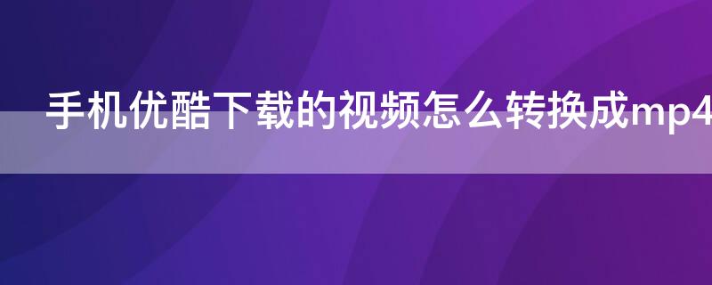 手机优酷下载的视频怎么转换成mp4（手机优酷下载的视频如何转换成mp4）