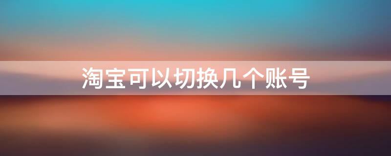 淘宝可以切换几个账号 淘宝可以切换几个账号啊