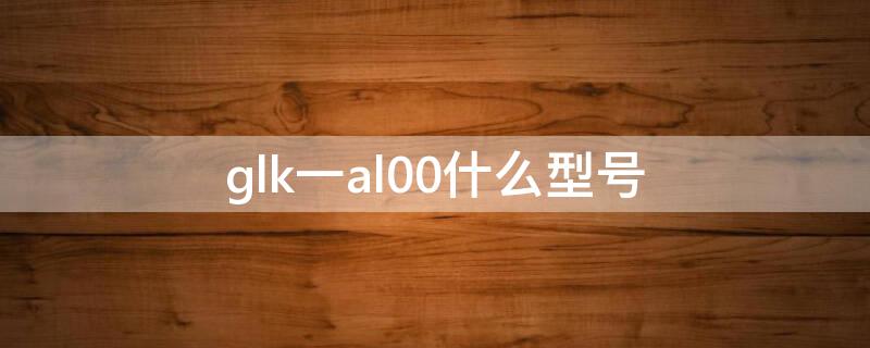 glk一al00什么型号（glk一al00什么型号华为）