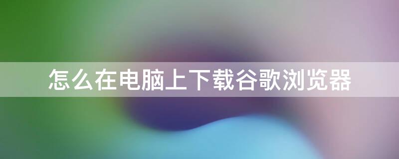 怎么在电脑上下载谷歌浏览器（怎么在电脑上下载谷歌浏览器并安装在桌面）