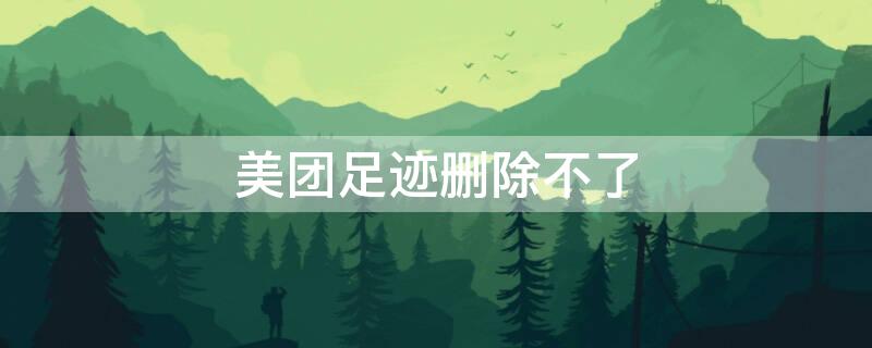 美团足迹删除不了（美团足迹删不掉）