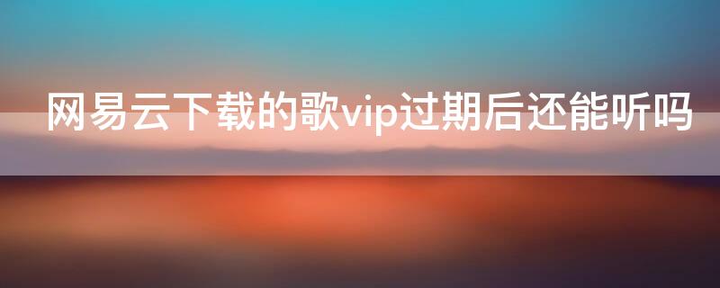 网易云下载的歌vip过期后还能听吗（网易云下载的歌vip过期后还能听吗）