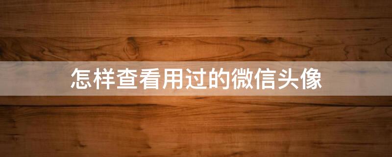 怎样查看用过的微信头像（怎样查看用过的微信头像记录）