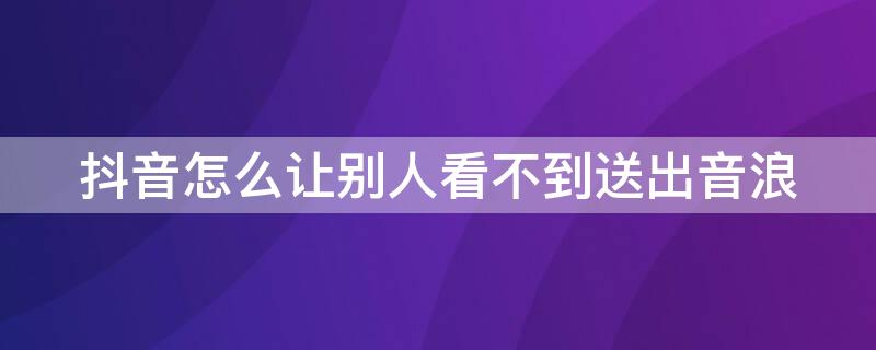抖音怎么让别人看不到送出音浪 抖音看不到送出去的音浪了