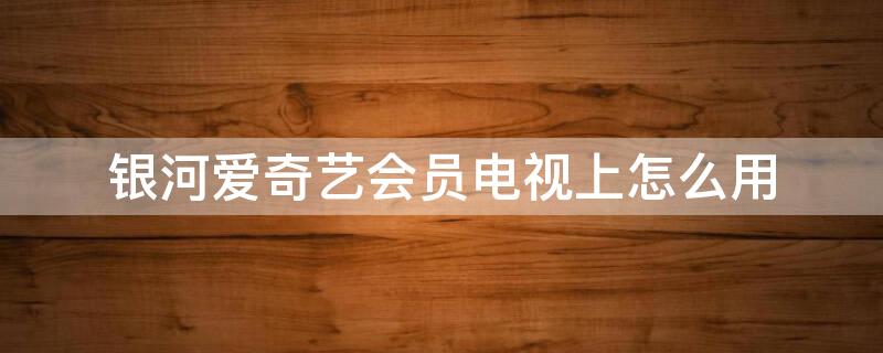 银河爱奇艺会员电视上怎么用（银河爱奇艺会员电视上怎么用不了）