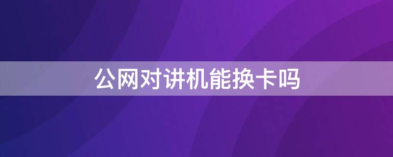 公网对讲机能换卡吗（公网集群对讲机怎么换卡）