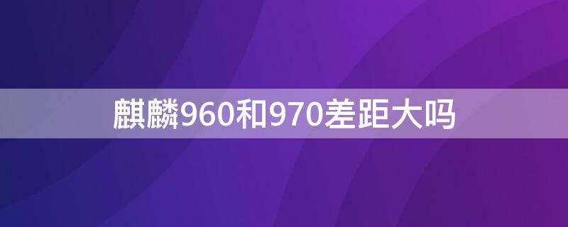 麒麟960和970差距大吗 麒麟960和970对比