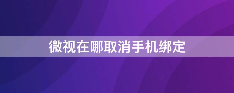 微视在哪取消手机绑定（微视如何取消手机绑定）