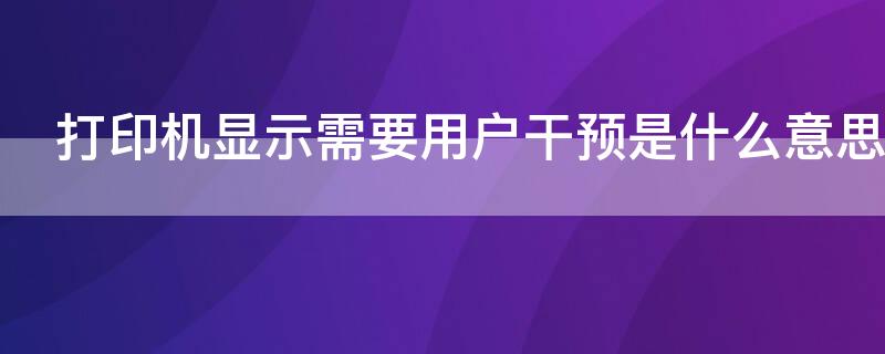 打印机显示需要用户干预是什么意思（打印机显示需要用户干预是怎么回事）