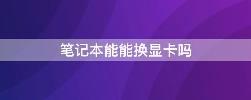 笔记本能能换显卡吗 笔记本能能换显卡吗多少钱