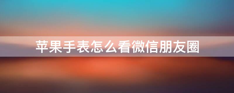 iPhone手表怎么看微信朋友圈（iphone手表怎么看微信朋友圈内容）