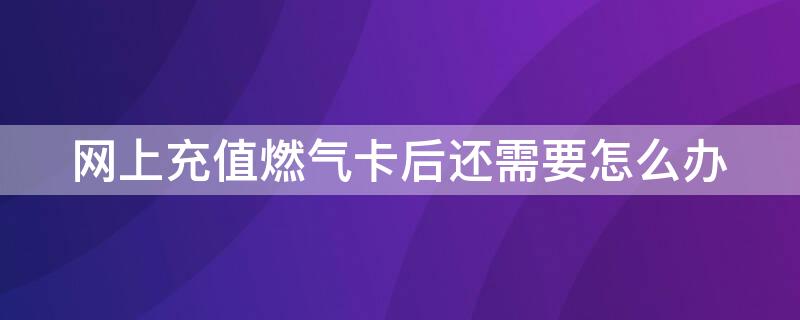 网上充值燃气卡后还需要怎么办（燃气卡网上充值了还需要刷吗）