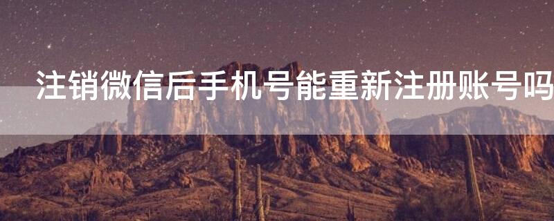 注销微信后手机号能重新注册账号吗 注销微信后手机号能重新注册账号吗安卓