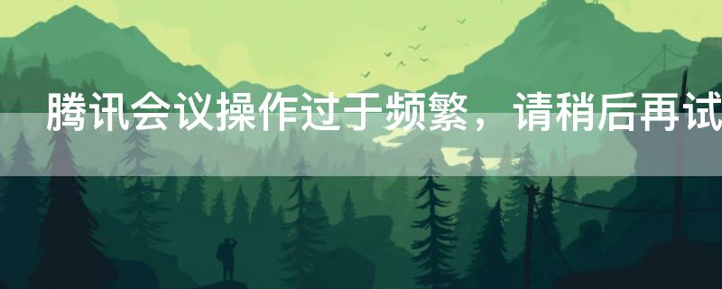 腾讯会议操作过于频繁，请稍后再试（腾讯会议操作过于频繁请稍后再试）