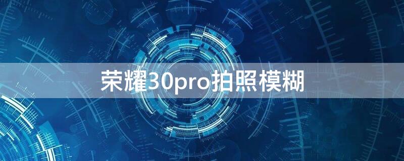 荣耀30pro拍照模糊（荣耀30pro拍照模糊延迟）
