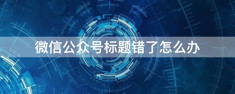 微信公众号标题错了怎么办 微信公众号文章标题错了怎么办