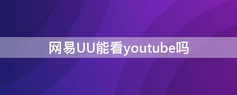网易UU能看youtube吗 网易uu可以访问外网吗