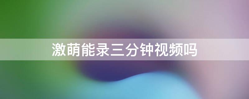 激萌能录三分钟视频吗 激萌能录三分钟视频吗怎么录