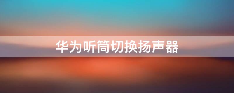 华为听筒切换扬声器 华为听筒切换扬声器设置