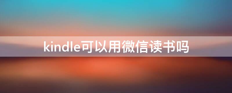 kindle可以用微信读书吗 kindle安装微信读书app