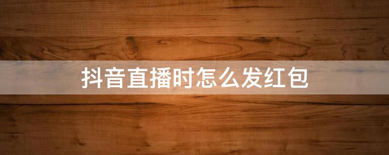 抖音直播时怎么发红包 抖音直播时怎么发红包给别人