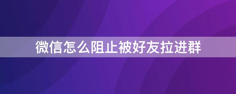 微信怎么阻止被好友拉进群 微信怎么阻止被好友拉进群聊