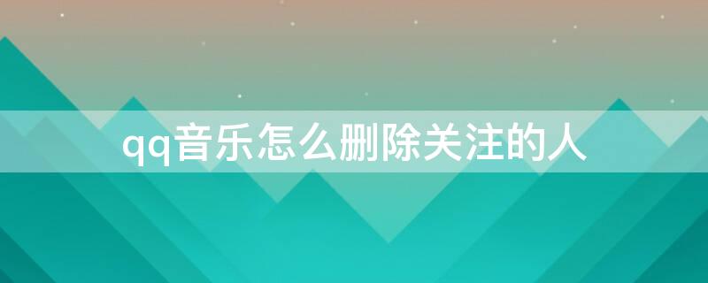 qq音乐怎么删除关注的人（qq音乐怎么删除关注的人的评论）
