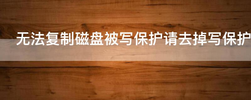 无法复制磁盘被写保护请去掉写保护 无法复制磁盘被写保护请去掉写保护或使用另一张磁盘