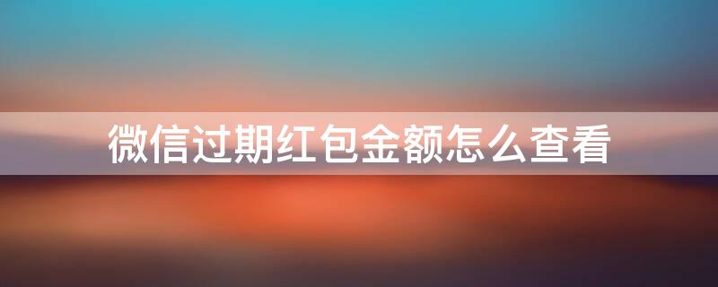 微信过期红包金额怎么查看（怎么看微信过期红包的金额）