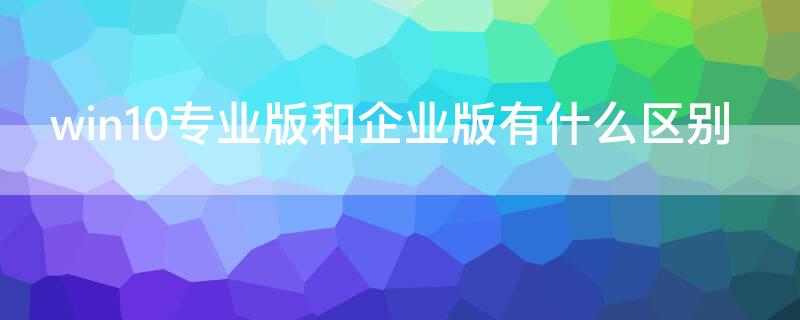 win10专业版和企业版有什么区别 Win10企业版和专业版的区别