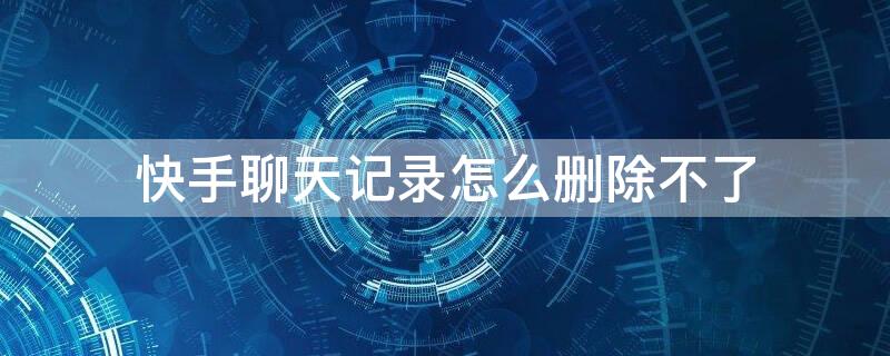 快手聊天记录怎么删除不了 快手聊天记录怎么删除不了了