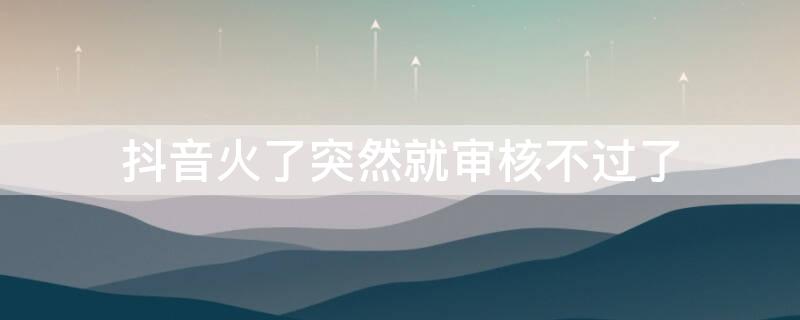 抖音火了突然就审核不过了 抖音老是审核不过