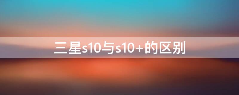 三星s10与s10+的区别 三星s10与三星s10+的区别