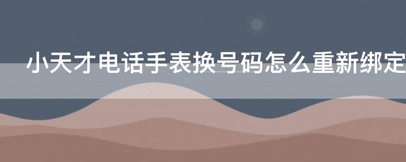 小天才电话手表换号码怎么重新绑定（电话手表怎么解除以前的手机）
