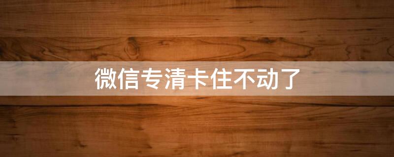 微信专清卡住不动了（微信专清无法清理怎么办）