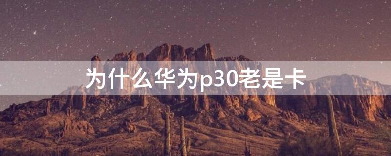 为什么华为p30老是卡 为什么华为p30老是卡住