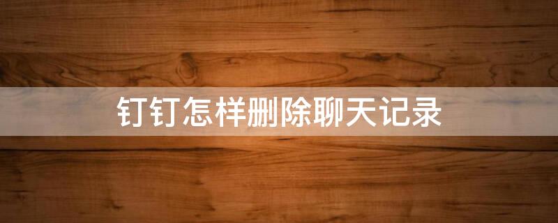 钉钉怎样删除聊天记录 钉钉怎样删除聊天记录里的人