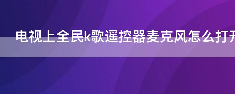 电视上全民k歌遥控器麦克风怎么打开 电视版全民k歌怎么用遥控器唱