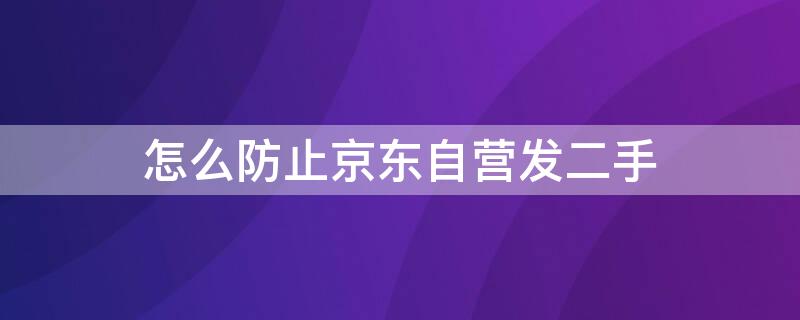 怎么防止京东自营发二手（怎么防止京东自营发二手手机）