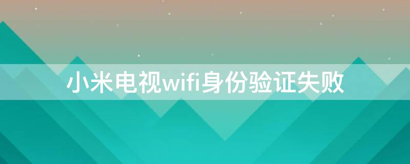 小米电视wifi身份验证失败 小米电视wifi身份验证失败怎么办