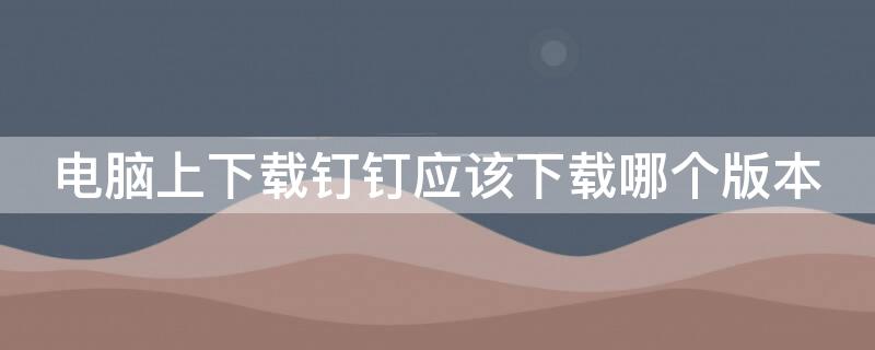 电脑上下载钉钉应该下载哪个版本 电脑上的钉钉下载哪个