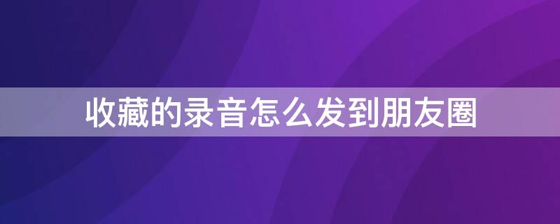 收藏的录音怎么发到朋友圈 收藏的录音怎么发到朋友圈里面